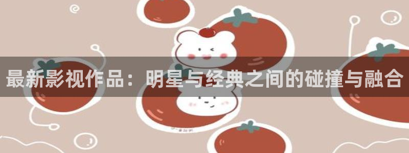 金桔影视app：最新影视作品：明星与经典之间的碰撞与融合